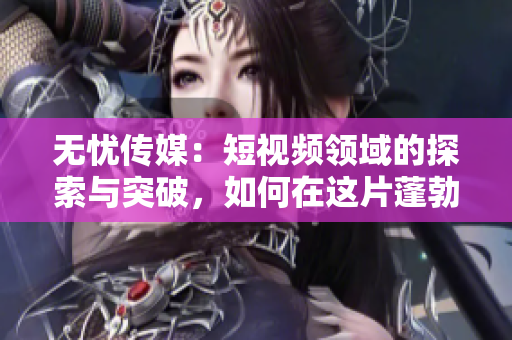 無憂傳媒：短視頻領(lǐng)域的探索與突破，如何在這片蓬勃發(fā)展的市場中站穩(wěn)腳跟