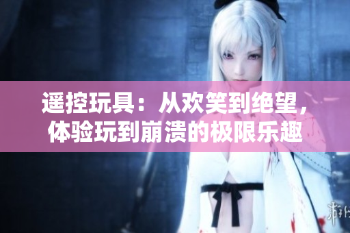 遙控玩具：從歡笑到絕望，體驗玩到崩潰的極限樂趣