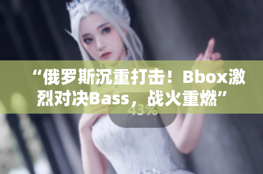 “俄羅斯沉重打擊！Bbox激烈對決Bass，戰(zhàn)火重燃”