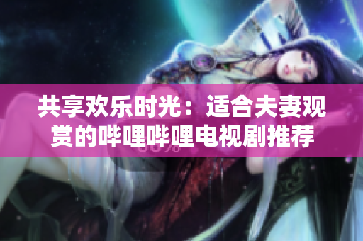 共享歡樂時光：適合夫妻觀賞的嗶哩嗶哩電視劇推薦