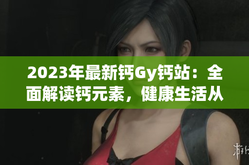 2023年最新鈣Gy鈣站：全面解讀鈣元素，健康生活從這里開始
