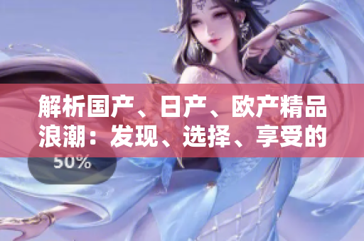 解析國產(chǎn)、日產(chǎn)、歐產(chǎn)精品浪潮：發(fā)現(xiàn)、選擇、享受的全指南
