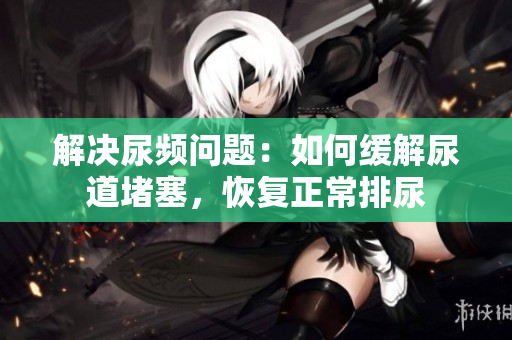 解決尿頻問題：如何緩解尿道堵塞，恢復(fù)正常排尿