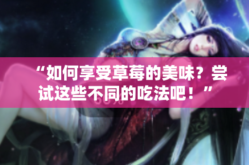“如何享受草莓的美味？嘗試這些不同的吃法吧！”