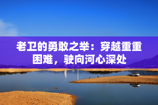 老衛(wèi)的勇敢之舉：穿越重重困難，駛向河心深處