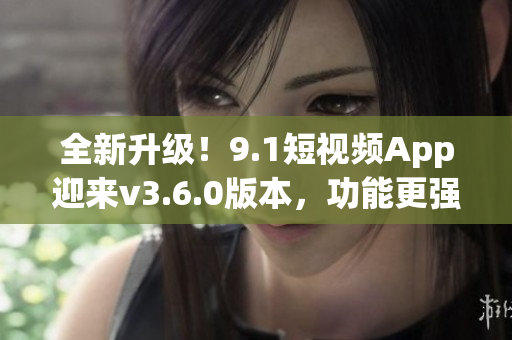 全新升級(jí)！9.1短視頻App迎來v3.6.0版本，功能更強(qiáng)大，體驗(yàn)更優(yōu)化