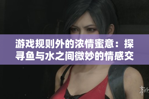 游戲規(guī)則外的濃情蜜意：探尋魚與水之間微妙的情感交流