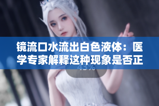 鏡流口水流出白色液體：醫(yī)學(xué)專家解釋這種現(xiàn)象是否正常