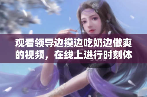 觀看領(lǐng)導(dǎo)邊摸邊吃奶邊做爽的視頻，在線上進(jìn)行時(shí)刻體驗(yàn)