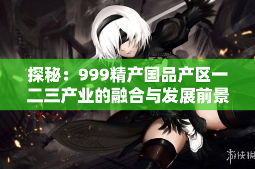 探秘：999精產(chǎn)國品產(chǎn)區(qū)一二三產(chǎn)業(yè)的融合與發(fā)展前景