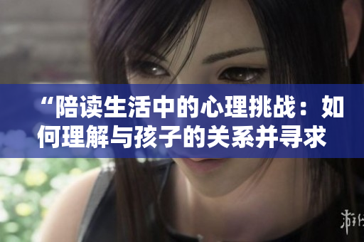 “陪讀生活中的心理挑戰(zhàn)：如何理解與孩子的關(guān)系并尋求心理咨詢”