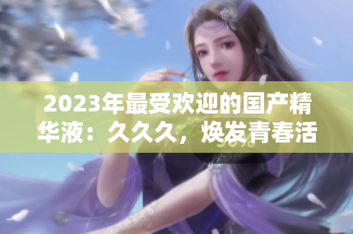 2023年最受歡迎的國產(chǎn)精華液：久久久，煥發(fā)青春活力的秘密武器