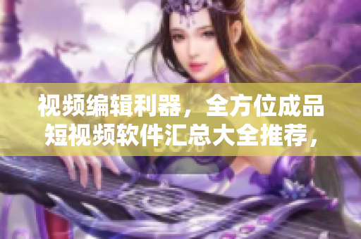 視頻編輯利器，全方位成品短視頻軟件匯總大全推薦，讓你的創(chuàng)意輕松飛躍!