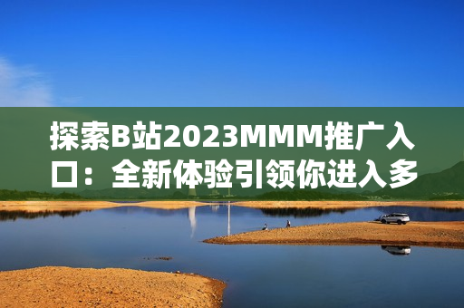 探索B站2023MMM推廣入口：全新體驗引領你進入多元化的虛擬世界
