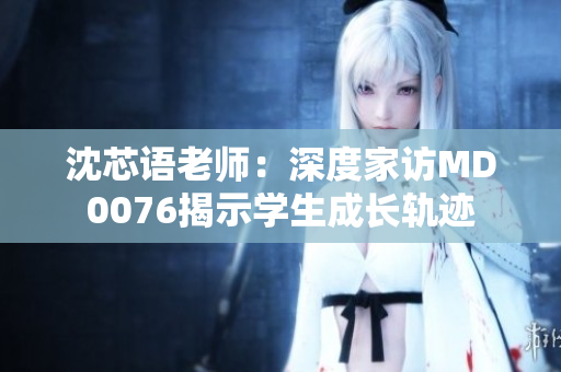 沈芯語老師：深度家訪MD0076揭示學(xué)生成長軌跡