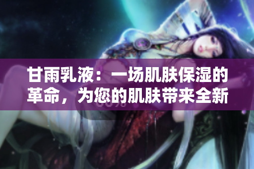 甘雨乳液：一場(chǎng)肌膚保濕的革命，為您的肌膚帶來(lái)全新體驗(yàn)！