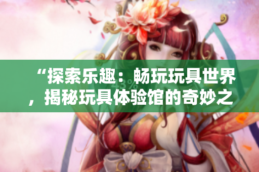 “探索樂趣：暢玩玩具世界，揭秘玩具體驗館的奇妙之旅！”