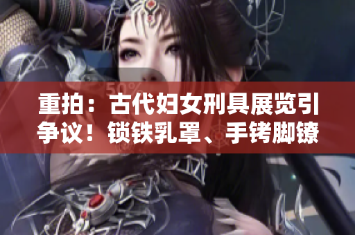 重拍：古代婦女刑具展覽引爭議！鎖鐵乳罩、手銬腳鐐項(xiàng)圈鎖成焦點(diǎn)