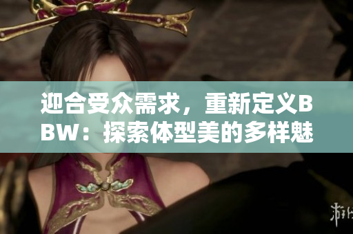 迎合受眾需求，重新定義BBW：探索體型美的多樣魅力