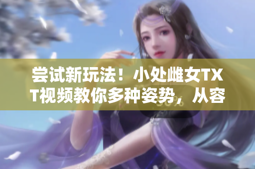 嘗試新玩法！小處雌女TXT視頻教你多種姿勢，從容挑戰(zhàn)！