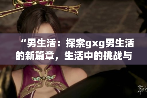 “男生活：探索gxg男生活的新篇章，生活中的挑戰(zhàn)與成長(zhǎng)”