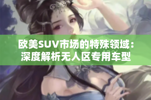 歐美SUV市場的特殊領(lǐng)域：深度解析無人區(qū)專用車型