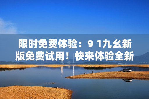 限時(shí)免費(fèi)體驗(yàn)：9 1九幺新版免費(fèi)試用！快來(lái)體驗(yàn)全新功能！