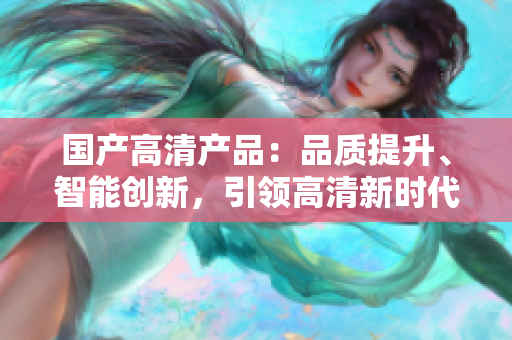 國(guó)產(chǎn)高清產(chǎn)品：品質(zhì)提升、智能創(chuàng)新，引領(lǐng)高清新時(shí)代