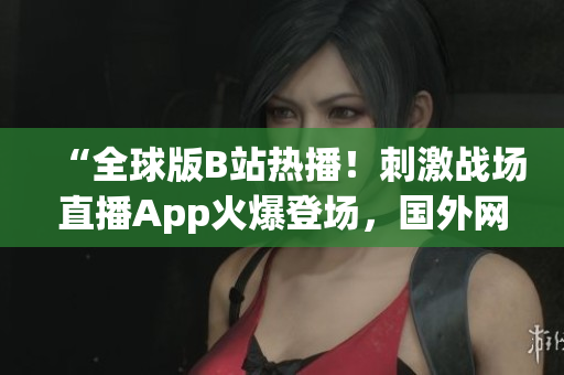 “全球版B站熱播！刺激戰(zhàn)場(chǎng)直播App火爆登場(chǎng)，國(guó)外網(wǎng)友熱議！”