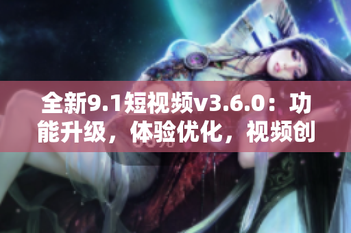 全新9.1短視頻v3.6.0：功能升級(jí)，體驗(yàn)優(yōu)化，視頻創(chuàng)作更便捷！