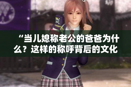 “當(dāng)兒媳稱老公的爸爸為什么？這樣的稱呼背后的文化含義是什么？”
