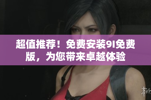 超值推薦！免費(fèi)安裝9I免費(fèi)版，為您帶來(lái)卓越體驗(yàn)