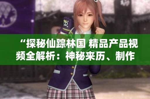 “探秘仙蹤林國 精品產(chǎn)品視頻全解析：神秘來歷、制作工藝與品質(zhì)保證一覽”