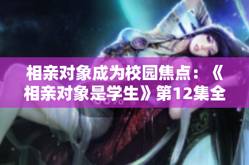 相親對(duì)象成為校園焦點(diǎn)：《相親對(duì)象是學(xué)生》第12集全新看點(diǎn)
