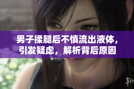 男子揉腿后不慎流出液體，引發(fā)疑慮，解析背后原因
