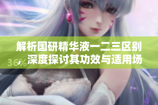 解析國研精華液一二三區(qū)別，深度探討其功效與適用場景