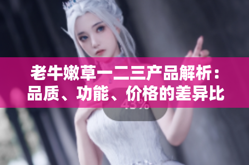 老牛嫩草一二三產(chǎn)品解析：品質(zhì)、功能、價(jià)格的差異比較