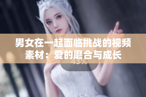 男女在一起面臨挑戰(zhàn)的視頻素材：愛的磨合與成長(zhǎng)
