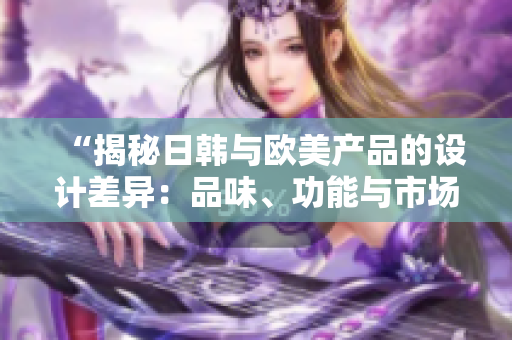 “揭秘日韓與歐美產(chǎn)品的設(shè)計(jì)差異：品味、功能與市場(chǎng)占有率的分析”
