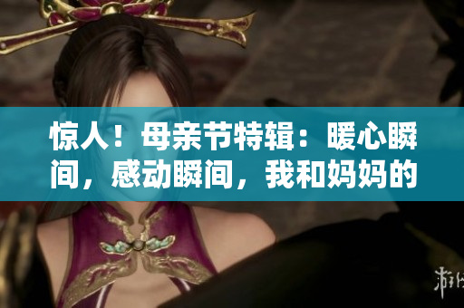 驚人!母親節(jié)特輯:暖心瞬間,感動瞬間,我和媽媽的故事 驚人!母親節(jié)特輯:暖心瞬間,感動瞬間,我和媽媽的故事