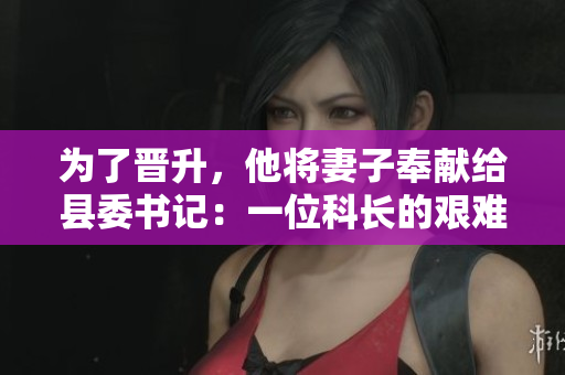 為了晉升,他將妻子奉獻給縣委書記:一位科長的艱難抉擇 為了晉升,他將妻子奉獻給縣委書記:一位科長的艱難抉擇