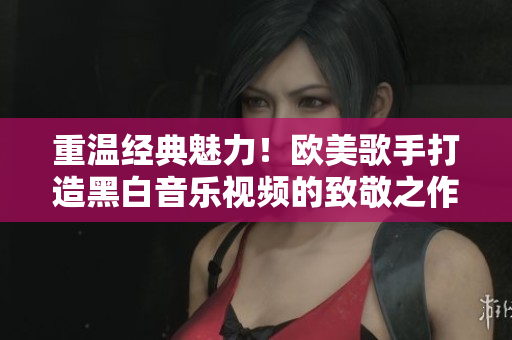 重溫經(jīng)典魅力！歐美歌手打造黑白音樂視頻的致敬之作