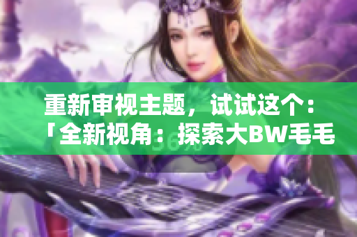 重新審視主題，試試這個(gè)：「全新視角：探索大BW毛毛多的宏大世界」