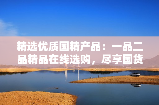 精選優(yōu)質(zhì)國精產(chǎn)品:一品二品精品在線選購,盡享國貨之美 精選優(yōu)質(zhì)國精產(chǎn)品:一品二品精品在線選購,盡享國貨之美