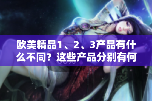 歐美精品1、2、3產(chǎn)品有什么不同？這些產(chǎn)品分別有何特點(diǎn)？