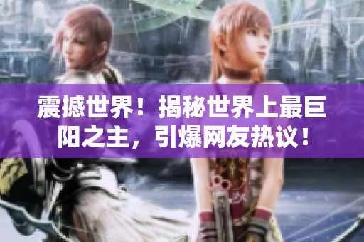 震撼世界！揭秘世界上最巨陽(yáng)之主，引爆網(wǎng)友熱議！