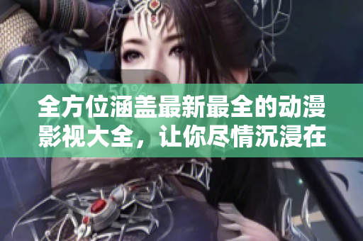 全方位涵蓋最新最全的動(dòng)漫影視大全，讓你盡情沉浸在精彩視聽的世界