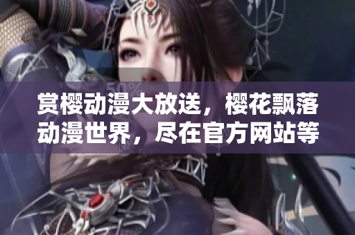 賞櫻動(dòng)漫大放送，櫻花飄落動(dòng)漫世界，盡在官方網(wǎng)站等你來(lái)觀賞