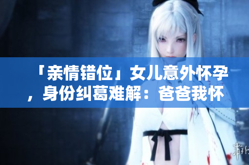 「親情錯位」女兒意外懷孕,身份糾葛難解:爸爸我懷了你的孩子 「親情錯位」女兒意外懷孕,身份糾葛難解:爸爸我懷了你的孩子