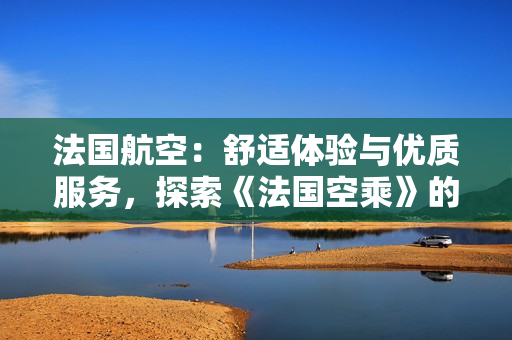 法國(guó)航空：舒適體驗(yàn)與優(yōu)質(zhì)服務(wù)，探索《法國(guó)空乘》的獨(dú)特魅力